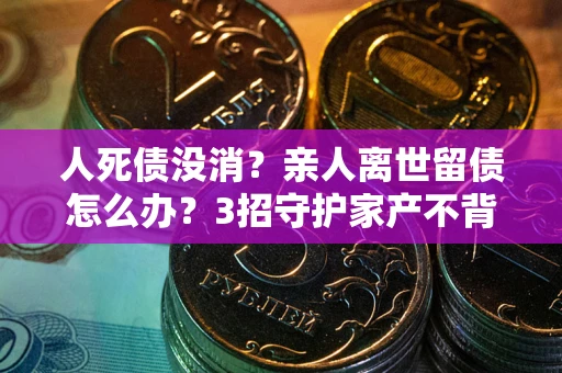北京人死债没消？亲人离世留债怎么办？3招守护家产不背锅