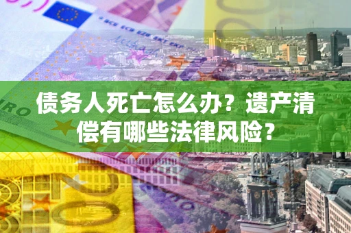北京债务人死亡怎么办？遗产清偿有哪些法律风险？