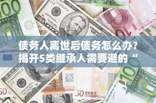北京债务人离世后债务怎么办？揭开5类继承人需要避的“坑”