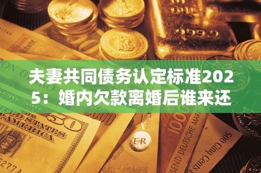 北京夫妻共同债务认定标准2025：婚内欠款离婚后谁来还？