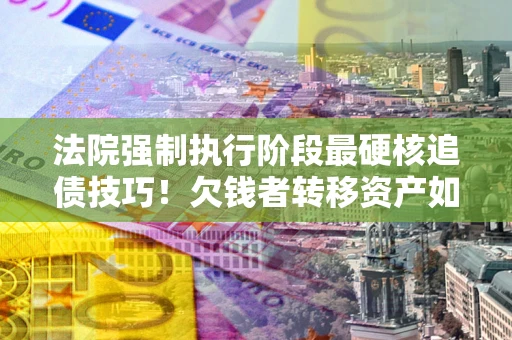北京法院强制执行阶段最硬核追债技巧！欠钱者转移资产如何破解？
